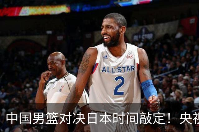 中国男篮对决日本时间敲定！央视CCTV5+直播，要是想3杀敌手需做3点调动